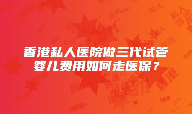 香港私人医院做三代试管婴儿费用如何走医保？