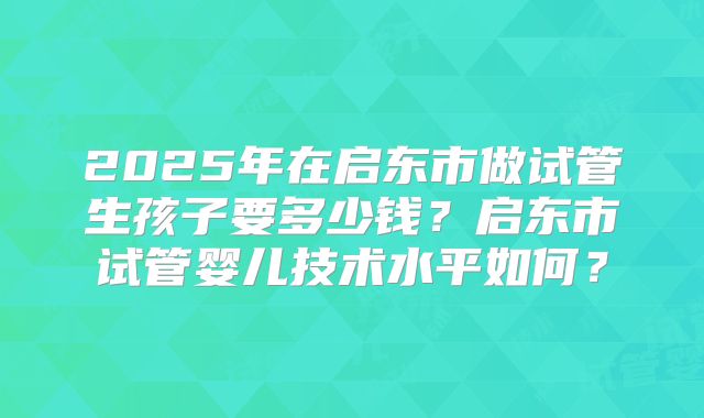 2025年在启东市做试管生孩子要多少钱？启东市试管婴儿技术水平如何？