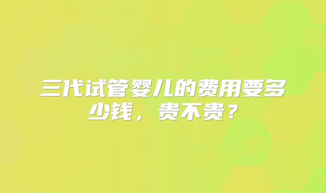 三代试管婴儿的费用要多少钱,贵不贵?