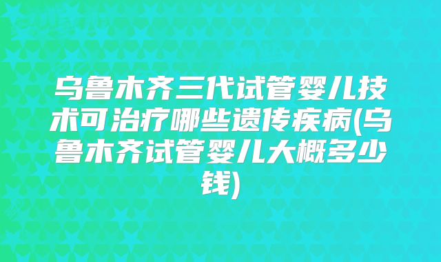 乌鲁木齐三代试管婴儿技术可治疗哪些遗传疾病(乌鲁木齐试管婴儿大概多少钱)