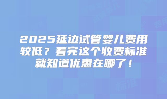 2025延边试管婴儿费用较低?看完这个收费标准就知道优惠在哪了!