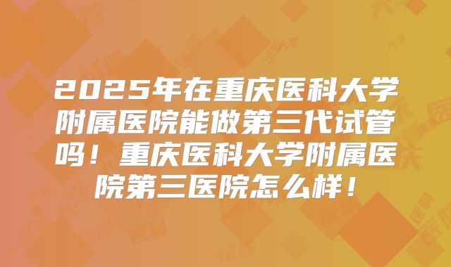 2025年在重庆医科大学附属医院能做第三代试管吗！重庆医科大学附属医院第三医院怎么样！