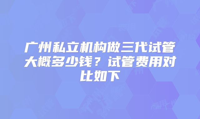 广州私立机构做三代试管大概多少钱？试管费用对比如下