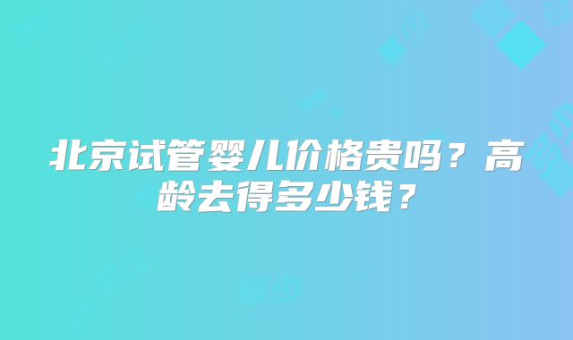 北京试管婴儿价格贵吗?高龄去得多少钱?