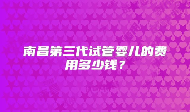 南昌第三代试管婴儿的费用多少钱？