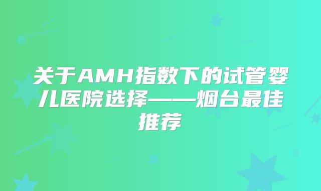 关于AMH指数下的试管婴儿医院选择——烟台最佳推荐