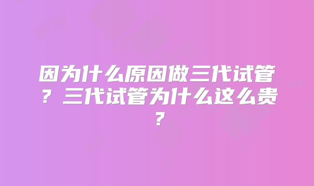 因为什么原因做三代试管？三代试管为什么这么贵？