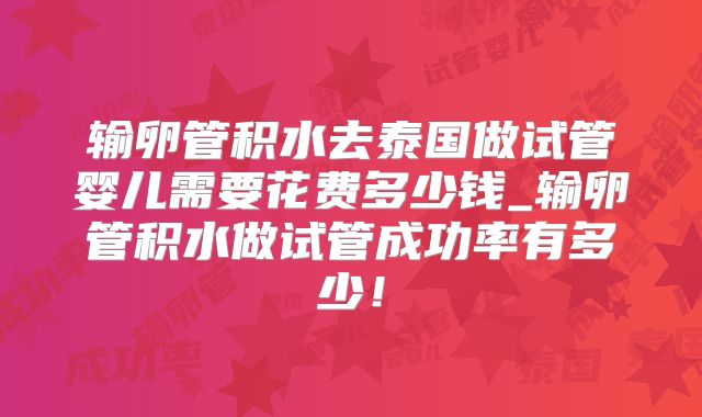 输卵管积水去泰国做试管婴儿需要花费多少钱_输卵管积水做试管成功率有多少！
