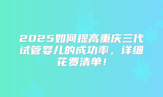 2025如何提高重庆三代试管婴儿的成功率，详细花费清单！
