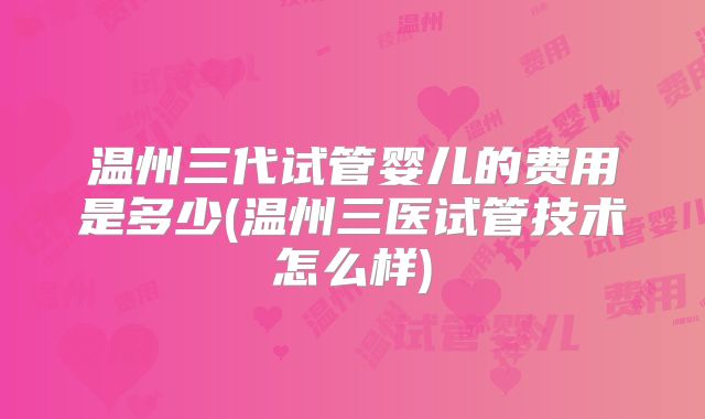 温州三代试管婴儿的费用是多少(温州三医试管技术怎么样)