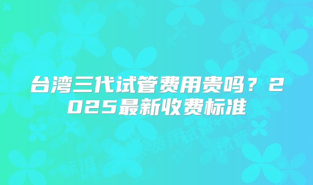 台湾三代试管费用贵吗？2025最新收费标准