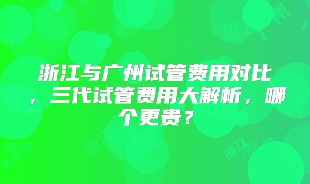 浙江与广州试管费用对比,三代试管费用大解析,哪个更贵?