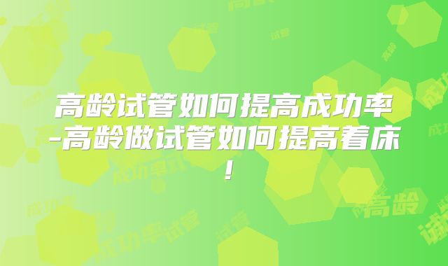 高龄试管如何提高成功率-高龄做试管如何提高着床！