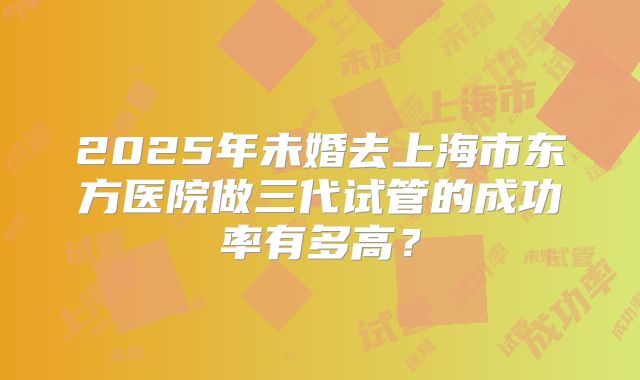 2025年未婚去上海市东方医院做三代试管的成功率有多高？