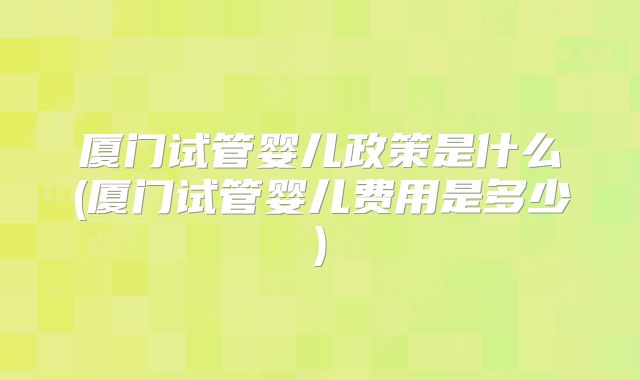 厦门试管婴儿政策是什么(厦门试管婴儿费用是多少)