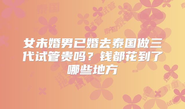 女未婚男已婚去泰国做三代试管贵吗?钱都花到了哪些地方