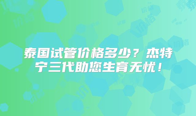 泰国试管价格多少？杰特宁三代助您生育无忧！