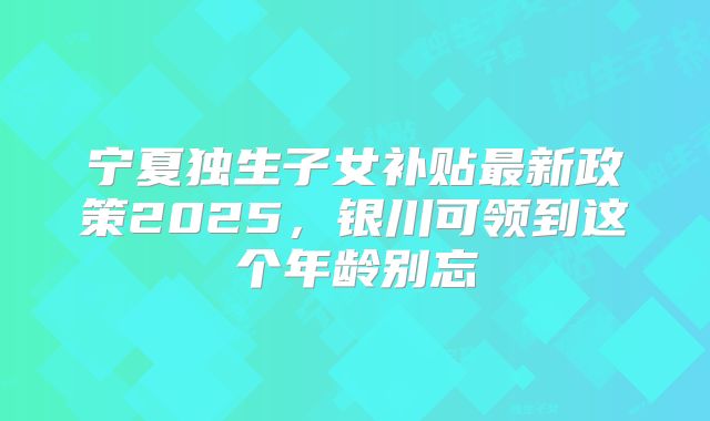 宁夏独生子女补贴最新政策2025,银川可领到这个年龄别忘