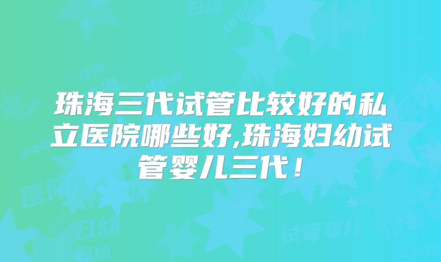 珠海三代试管比较好的私立医院哪些好,珠海妇幼试管婴儿三代！