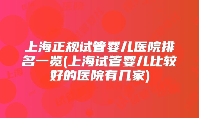 上海正规试管婴儿医院排名一览(上海试管婴儿比较好的医院有几家)