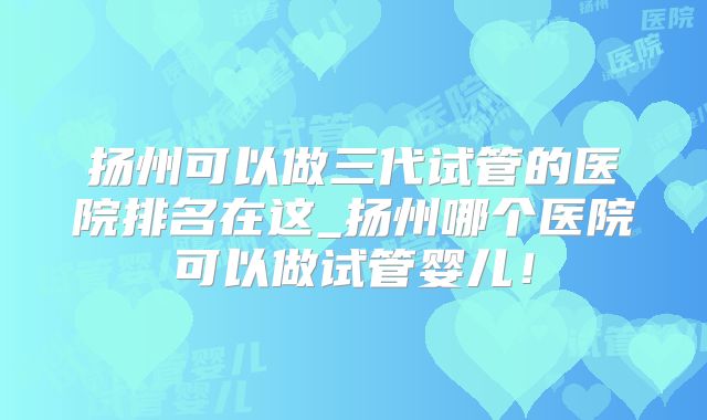 扬州可以做三代试管的医院排名在这_扬州哪个医院可以做试管婴儿!
