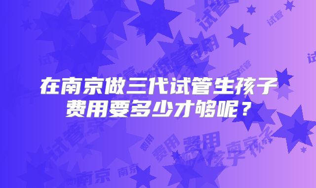在南京做三代试管生孩子费用要多少才够呢？