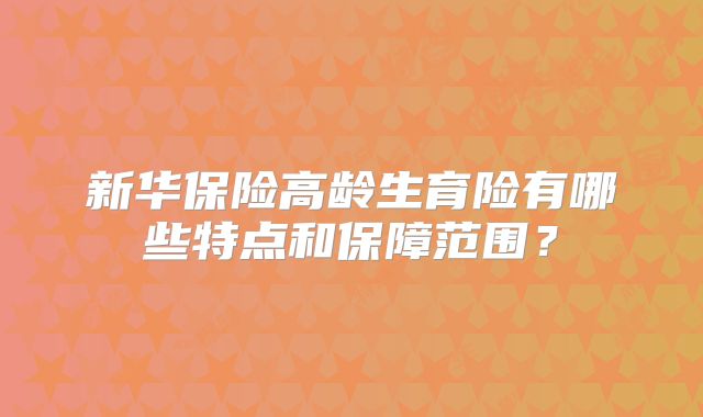 新华保险高龄生育险有哪些特点和保障范围?