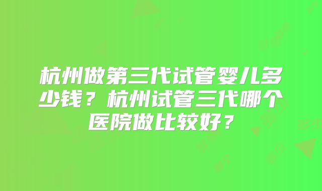 杭州做第三代试管婴儿多少钱?杭州试管三代哪个医院做比较好?