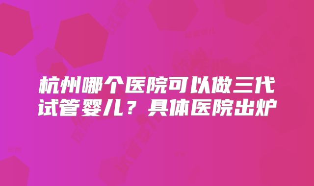杭州哪个医院可以做三代试管婴儿?具体医院出炉