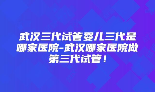 武汉三代试管婴儿三代是哪家医院-武汉哪家医院做第三代试管！