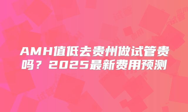 AMH值低去贵州做试管贵吗?2025最新费用预测