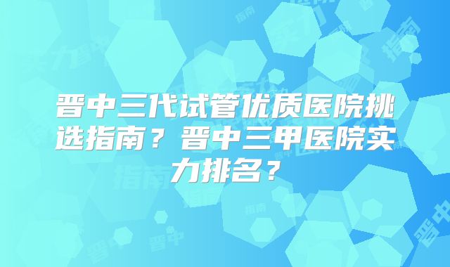 晋中三代试管优质医院挑选指南？晋中三甲医院实力排名？