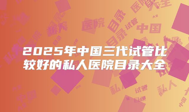 2025年中国三代试管比较好的私人医院目录大全