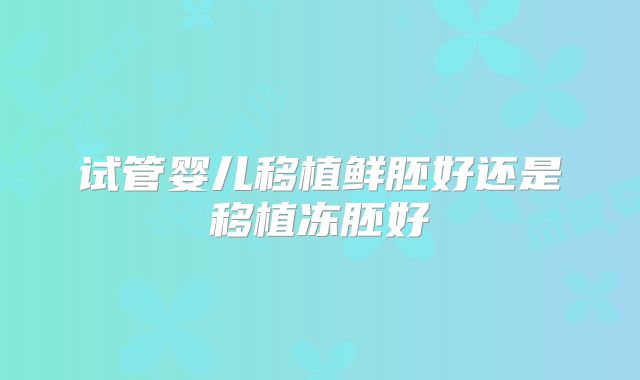 试管婴儿移植鲜胚好还是移植冻胚好