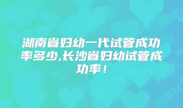 湖南省妇幼一代试管成功率多少,长沙省妇幼试管成功率!