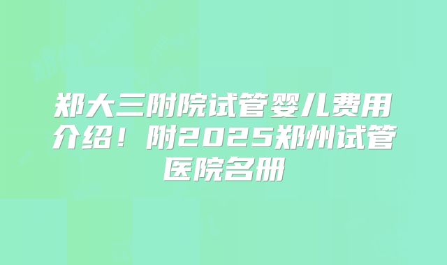 郑大三附院试管婴儿费用介绍！附2025郑州试管医院名册