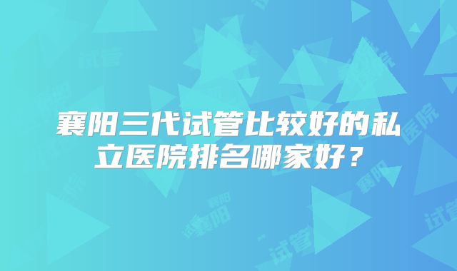 襄阳三代试管比较好的私立医院排名哪家好？