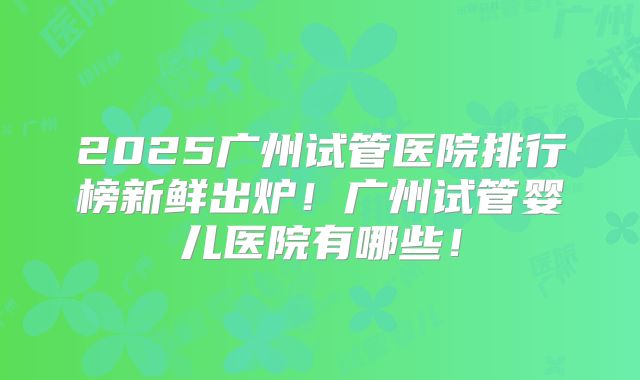 2025广州试管医院排行榜新鲜出炉！广州试管婴儿医院有哪些！