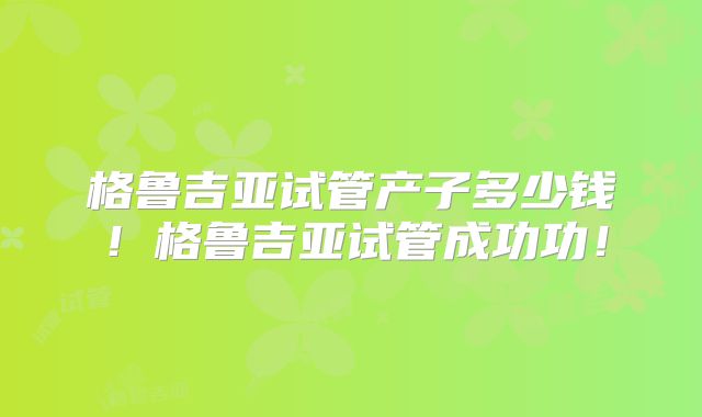 格鲁吉亚试管产子多少钱!格鲁吉亚试管成功功!
