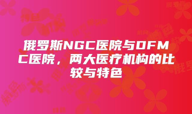 俄罗斯NGC医院与DFMC医院，两大医疗机构的比较与特色