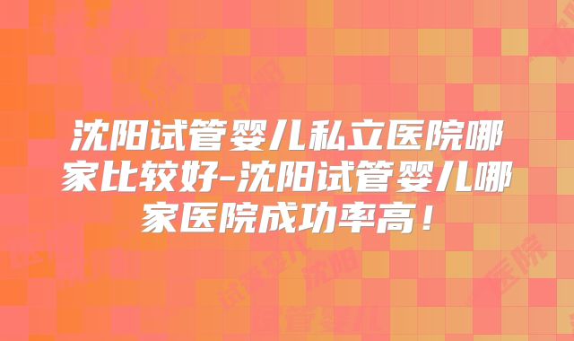 沈阳试管婴儿私立医院哪家比较好-沈阳试管婴儿哪家医院成功率高!