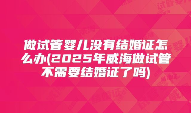 做试管婴儿没有结婚证怎么办(2025年威海做试管不需要结婚证了吗)