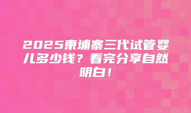 2025柬埔寨三代试管婴儿多少钱?看完分享自然明白!
