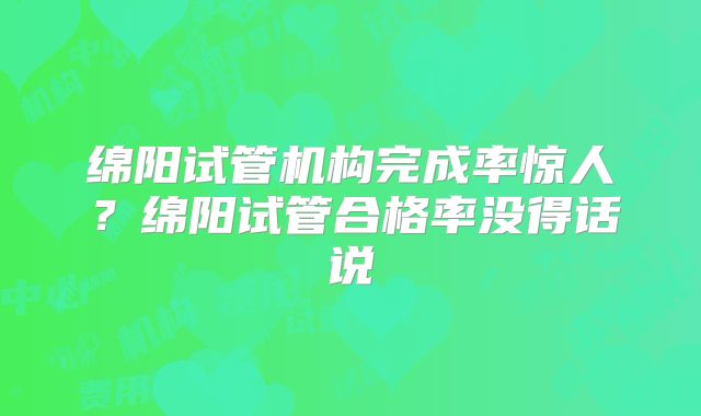 绵阳试管机构完成率惊人？绵阳试管合格率没得话说