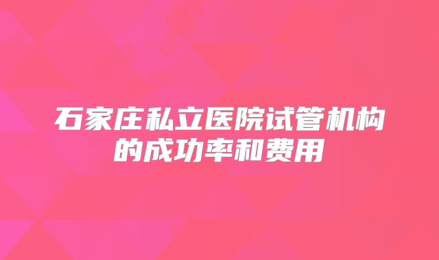 石家庄私立医院试管机构的成功率和费用