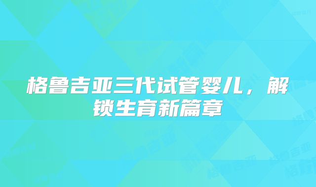 格鲁吉亚三代试管婴儿，解锁生育新篇章