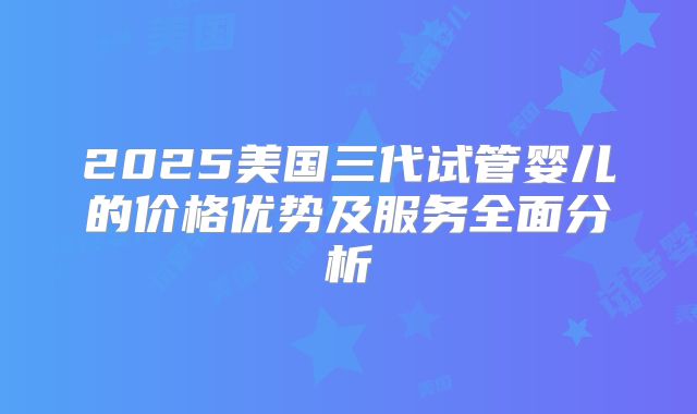 2025美国三代试管婴儿的价格优势及服务全面分析
