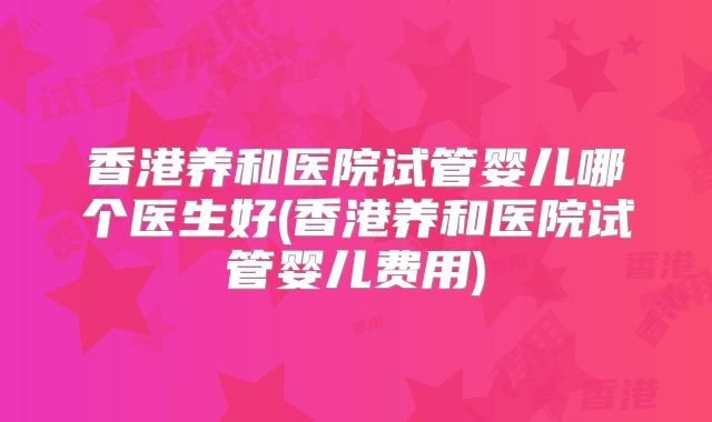 香港养和医院试管婴儿哪个医生好(香港养和医院试管婴儿费用)