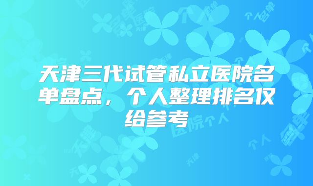 天津三代试管私立医院名单盘点,个人整理排名仅给参考