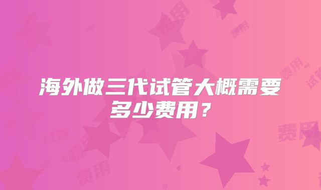 海外做三代试管大概需要多少费用？